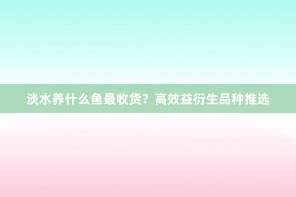 淡水养什么鱼最收货?高效益衍生品种推选